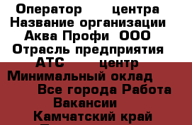 Оператор Call-центра › Название организации ­ Аква Профи, ООО › Отрасль предприятия ­ АТС, call-центр › Минимальный оклад ­ 22 000 - Все города Работа » Вакансии   . Камчатский край,Петропавловск-Камчатский г.